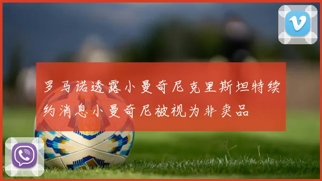 罗马诺透露小曼奇尼克里斯坦特续约消息小曼奇尼被视为非卖品