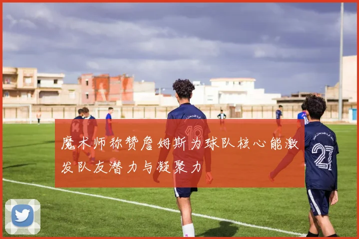 魔术师称赞詹姆斯为球队核心能激发队友潜力与凝聚力