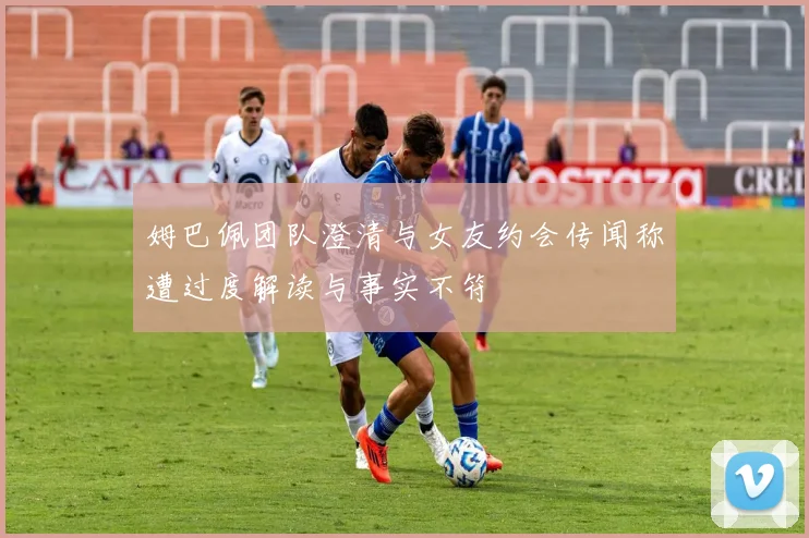 姆巴佩团队澄清与女友约会传闻称遭过度解读与事实不符